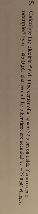 5. Calculate the electric field at the center of a square 52.5 cm on a side if one corner is occupied by a +45.0 pC charge and the other three are occupied by -27.0 C charges.