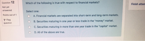 Question 12 Which of the following is true with respect to financial markets? Finish attern Not yet answered Points out of Flag question Select one: O O O O A. Financial markets are separated into short-term and long-term markets. B. Securities maturing in one year or less trade in the money market. C. Securities maturing in more than one year trade in the capital market. D. All of the above are true