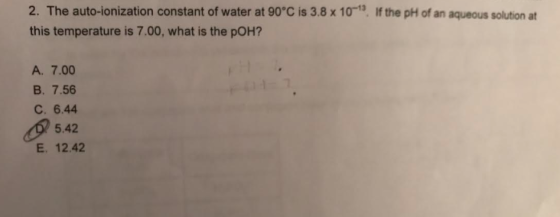 2. The auto-ionization constant of water at 90 C is 3.8 x 10-13, If the pH of an aqueous solution at this temperature is 7.00, what is the pOH? A. 7.00 B. 7.56 C. 6.44 5.42 E 12.42