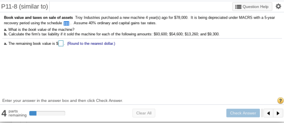 P11-8 (similar to) Question Help * Book value and taxes on sale of assets Troy Industries purchased a new machine 4 year(s) ago for $78,000. It is being depreciated under MACRS with a 5-year recovery period using the schedule . Assume 40% ordinary and capital gains tax rates a. What is the book value of the machine? b. Calculate the firms tax liability if it sold the machine for each of the following amounts: $93,600, $54,600; $13,260, and $9,300. ning book value is sR Round to the nearest dollar) book value is $( Enter your answer in the answer box and then click Check Answer. parts remaining Clear All Check Answer