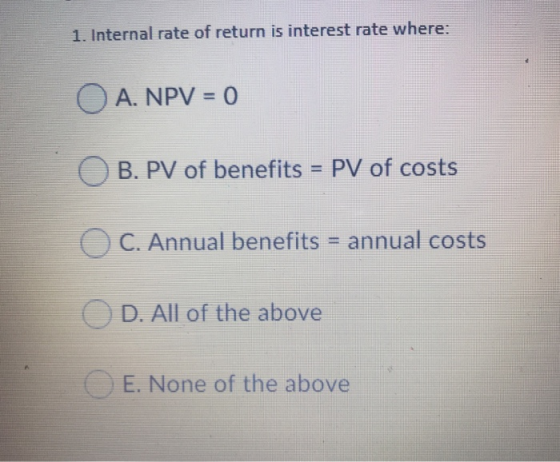 1. Internal rate of return is interest rate where: OA. NPV = 0 OB. PV of benefits = PV of costs C. Annual benefits = annual c