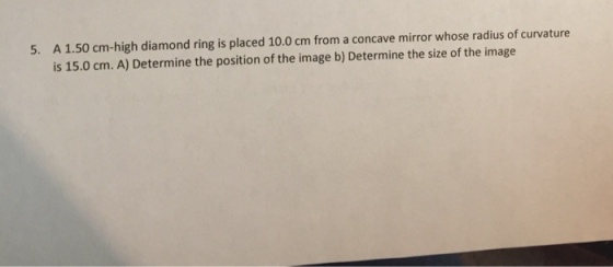 5. A 1.50 cm-high diamond ring is placed 10.0 cm from a concave mirror whose radius of curvature is 15.0 cm. A) Determine the position of the image b) Determine the size of the image