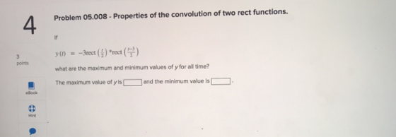 Problem 05.008-Properties of the convolution of two rect functions. 4 points what are the maximum and minimum values of y for all time? The maximum value of y is and the minimum value is eBook Hint