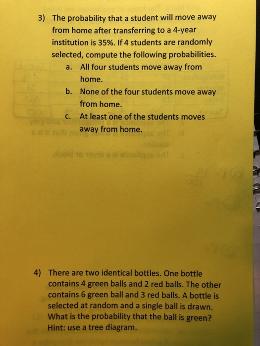 The probability that a student will move away from home after transferring to a 4-year institution is 35%. If 4 students are randomly selected, compute the following probabilities 3) All four students move away from home. None of the four students move away from home. At least one of the students moves away from home. a. b. c. There are two identical bottles. One bottle contains 4 green balls and 2 red balls. The other contains 6 green ball and 3 red balls. A bottle is selected at random and a single ball is drawn. What is the probability that the ball is green? Hint: use a tree diagram. 4)