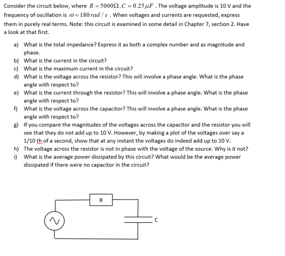 Consider the circuit below, where R-5000Ω ,C-0.25μF . The voltage amplitude is 10 V and the frequency of oscillation is ω-180 rad / s , when voltages and currents are requested, express them in purely real terms. Note: this circuit is examined in some detail in Chapter 7, section 2. Have a look at that first. What is the total impedance? Express it as both a complex number and as magnitude and phase. What is the current in the circuit? What is the maximum current in the circuit? What is the voltage across the resistor? This will involve a phase angle. What is the phase angle with respect to? What is the current through the resistor? This will involve a phase angle. What is the phase angle with respect to? What is the voltage across the capacitor? This will involve a phase angle. What is the phase angle with respect to? If you compare the magnitudes of the voltages across the capacitor and the resistor you will see that they do not add up to 10 V. However, by making a plot of the voltages over say a 1/10 th of a second, show that at any instant the voltages do indeed add up to 10 V The voltage across the resistor is not in phase with the voltage of the source. Why is it not? What is the average power dissipated by this circuit? What would be the average power dissipated if there were no capacitor in the circuit? a) b) c) d) e) f) g) h) i)