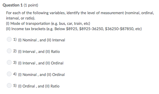 Question 1 (1 point) For each of the following variables, identify the level of measurement (nominal, ordinal, interval, or ratio) (1) Mode of transportation (e.g. bus, car, train, etc) (II) Income tax brackets (e.g. Below $8925, $8925-36250, $36250-$87850, etc) 1) () Nominal, and (II) Interva 2) (I) Interval, and (I) Ratio 3) () Interval, and (II) Ordinal 4) (I) Nominal, and (Il) Ordinal 5) () Ordinal, and (I) Ratio