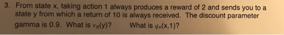 3. From state x, taking action 1 always produces a reward of 2 and sends you to a state y from which a return of 10 is always received. The discount parameter gamma is 0.9. What is vr(y)? What is q(x,1)?