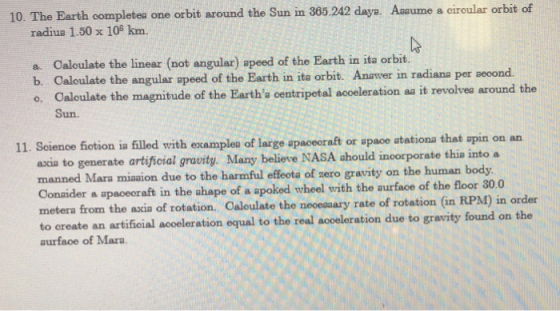 10. The Earth completes one orbit around the Sun in 365.242 daya. Ansume a circular orbit of radiua 1.50 x 108 km. Caloulate the linear (not angular) apeed of the Earth in ita orbit. a. b. Caloulate the angular apeed of the Earth in ita orbit. Anawer in radiana per seoond. o. Caloulate the magnitude of the Eartha centripetal acceleration a it revolvea around the Sun 11. Seienoe fotion ia filled with examplea of large apaceoraft or space atationa that ascia to generate artificial grauity. Many believe NASA ahould incorporate thia into a manned Mara miaaion due to the harmful effeota of zero gravity on the human body Conaider a apaceoraft in the ahape of a apoked wheel with the aurface oft metera from the axia of rotation. Caloulate the neceaaary rate of rotation (in to create an artifioial acoeleration equal to the real acoeleration due to gravity found on the aurface of Mara.