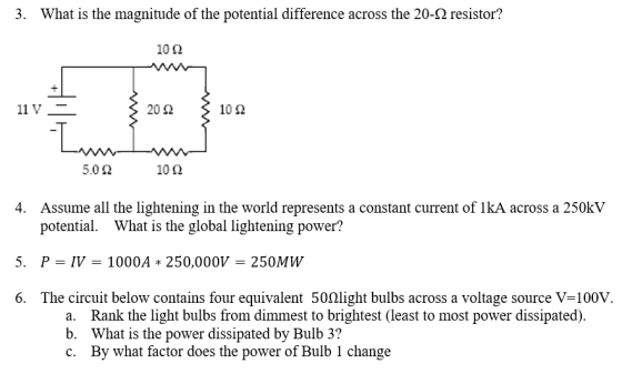 3 What is the magnitude of the potential difference across the 20-Ω resistor? 10Ω 20 Ω 10Ω 5.0 Ω 10Ω 4. Assume all the lightening in the world represents a constant current of lkA across a 250kV potential. What is the global lightening power? P = IV = 1000A * 250,000V = 250MW The circuit below contains four equivalent 502light bulbs across a voltage source V-100V. 5, 6. a. b. c. Rank the light bulbs from dimmest to brightest (least to most power dissipated). What is the power dissipated by Bulb 3? By what factor does the power of Bulb 1 change