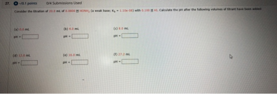 27. 0.1 points 0/4 Submissions Used Consider the titration of 20.0 mL of 0.0100 MHON (a weak base: K - 1.1008) with 0.100 . C