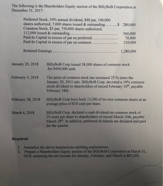 The following is the Shareholders Equity section of the BillyBoB Corporation at December 31, 2017: Preferred Stock, 10% annual dividend, $40 par, 100,000 shares authorized, 7,000 shares issued& outstanding280,000 Common Stock, $5 par, 750,000 shares authorized, 112,000 issued & outstanding.. Paid-In Capital in excess of par on preferred...70,000 Paid-In Capital in excess of par on common210,000 560,000 Retained Earnings 1,280,000 January 20, 2018 BillyBoB Corp issued 38,000 shares of common stock for $456,000 cash. February 5, 2018 The price of common stock has increased 25 % since the January 20, 2015 sale. BillyBoB Corp. declared a 10% common stock dividend to shareholders of record February 10th, payable February 18th. BillyBoB Corp buys back 13,200 of its own common shares at an average price of $18 cash per share. February 28, 2018 BillyBoB Corp. declared a cash dividend on common stock of 25 cents per share to shareholders of record March 10th, payable March 28th. In addition, preferred dividends are declared and paid for the quarter. March 4, 2018 Required: 1. 2. Journalize the above transactions omitting explanations. Prepare a Shareholders Equity section of the BillyBoB Corporation at March 31, 2018, assuming the net income for January, February, and March is $82,000.