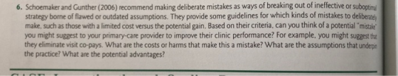 6. Schoemaker and Gunther (2006) recommend making deliberate mistakes as ways of breaking out of ineffective or suboptima strategy borne of flawed or outdated assumptions. They provide some guidelines for which kinds of mistakes to deliberately make, such as those with a limited cost versus the potential gain. Based on their criteria, can you think of a potential mistale you might suggest to your primary-care provider to improve their clinic performance? For example, you might suggest t they eliminate visit co-pays. What are the costs or harms that make this a mistake? What are the assumptions that underpin the practice? What are the potential advantages?