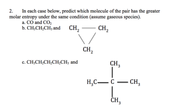 2. In each case below, predict which molecule of the pair has the greater molar entropy under the same condition (assume gaseous species). a. CO and CO2 b. CH3CH2CH3 and CH 2CH CH2 C. CHCHCHCH2CH, and CH 3 HCCH (a CH
