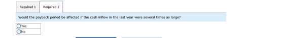 Required 1 Required 2 Would the payback period be affected if the cash inflow in the last year were several times as large? O
