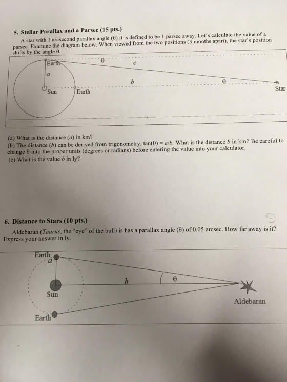 5. Stellar Parallax and a Parsec (15 pts.) A star with l arcsecond parallax angle (0) it is definedto be 1 parsec away. Lets calculate the value of a parsec. Examine the diagram below. When viewed from the two positions (3 months apart), the stars position shifts by the angle e. Sun Earth Star (a) What is the distance (a) in km? (b) The distance (b) can be derived from trigonometry, tan(6) -alb. What is the distance b in km? Be carei change e into theproper units (degrees or radians) before entering the value into your calculator. (c) What is the value b in ly? 6. Distance to Stars (10 pts.) Aldebaran (Taurus, the eye of the bull) is has a parallax angle (0) of 0.05 arcsec. How far away is it? Express your answer in ly. Earth Sun Aldebaran Earth