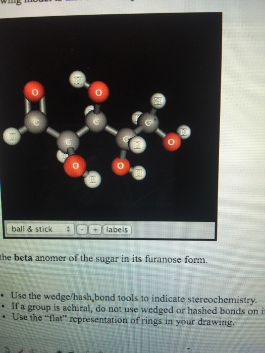 0 labels T..(labels ball & stick the beta anomer of the sugar in its furanose form. . Use the wedge/hash, bond tools to indicate stereochemistry . If a group is achiral, do not use wedged or hashed bonds on i . Use the flat representation of rings in your drawing.