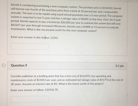 Kermit is considering purchasing a new computer system. The purchase price is $104403. Kermit will borrow one-fourth of the purchase price from a bank at 10 percent per year compounded annually. The loan is to be repaid using equal annual payments over a 3-year period. The computer system is expected to last 5 years and has a salvage value of $6409 at that time. Over the 5-year period, Kermit expects to pay a technician $20,000 per year to maintain the system but will save $62267 per year through increased efficiencies. Kermit uses a MARR of 12 percent to evaluate investments. What is the net present worth for this new computer system? Enter your answer in this format: 12345 D Question 9 0.1 pts Consider palletizer at a bottling plant that has a first cost of $163493, has operating and maintenance costs of $15852 per year, and an estimated net salvage value of $41773 at the end of 30 years. Assume an interest rate of 8%. What is the future worth of this project? Enter your answer as follow: 123456.78