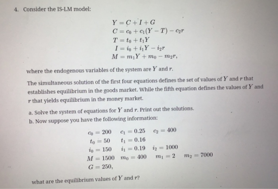 4. Consider the IS-LM model: Y =C+I+G C = co + C(Y - T) - Car T = to +tįY I = io ti Y - ir M = m;Y + mo - mar, where the endo