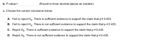 b. P-valueRound to three decimal places as needed.) c. Choose the correct conclusion below. A. B. C. D. Fail to reject Ho. There is sufficient evidence to support the claim that p # 0.435. Fail to reject H0. There is not sufficient evidence to support the claim that p #0.435. RejedH). There is sufficient evidence to support teclaim that p #0435. Reject Ho . There is not sufficient evidence to support the claim that p #0.435.