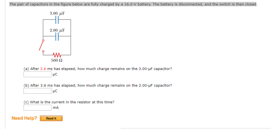 The pair of capacitors in the figure below are fully charged by a 16.0-V battery. The battery is disconnected, and the switch is then closed 3.00 μ F 2.00 uF 500 Ω a) After 3.6ms h elapsed, how much charge remains on the 3.00-uF capacitor? as elapsed, how (c) What is the current in the resistor at this time? mA Need Help? ReadIt