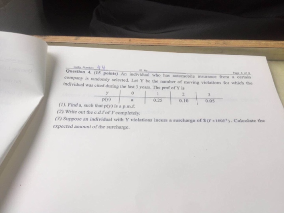 Question 4. (15 points) An individual who has automobile insurance from a certain company is randomly selected. Let Y be the number of moving violations for which the individual was cited during the last 3 years. The pmf of Y is 0 p(y) 0.25 0.100.05 (1). Find a, such that p(y) is a p.m.f (2). Write out the c.d.f of completely. (3) Suppose an individual with Y violations incurs a surcharge of S (r +100Y. Calculate the expected amount of the surcharge.