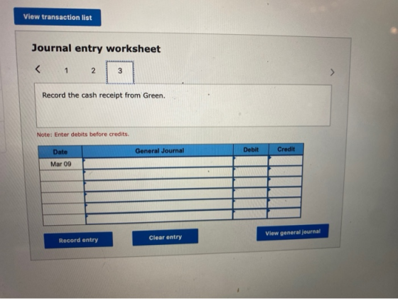 View transaction list Journal entry worksheet 2 3 Record the cash receipt from Green. Note: Enter debits before credits. Date