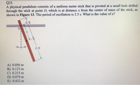 Q23 A physical pendulum consists of a uniform meter stick that is pivoted at a small hole drilled through the stick at point O, which is at distance x from the center of mass of the stick, as shown in Figure 13. The period of oscillation is 2.5 s. What is the value of x? L/2 L/2 A) 0.056 nm B) 0.123 m C) 0.215 m D) 0.079 mm E) 0.432 m