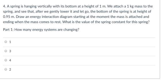 4. A spring is hanging vertically with its bottom at a height of 1 m. We attach a 1 kg mass to the spring, and see that, after we gently lower it and let go, the bottom of the spring is at height of 0.95 m. Draw an energy interaction diagram starting at the moment the mass is attached and ending when the mass comes to rest. What is the value of the spring constant for this spring? Part 1: How many energy systems are changing? O 1 0 3 O 4 O 2