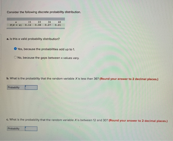 Consider the following discrete probability distribution 15 22 P(X x) 0.14 0.38 0.27 0.21 xc 34 40 a. Is this a valid probability distribution? O Yes, because the probabilities add up to 1. O No, because the gaps between x values vary. b. What is the probability that the random variable X is less than 36? (Round your answer to 2 decimal places.) Probability c. What is the probability that the random variable X is between 12 and 30? (Round your answer to 2 decimal places.) Probability