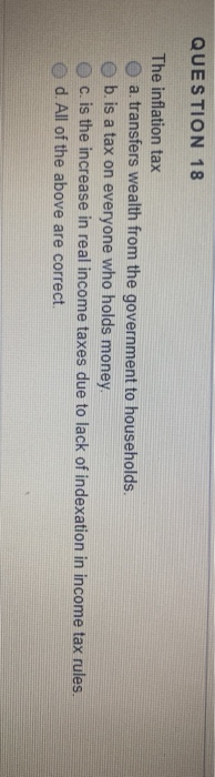 QUESTION 18 The inflation tax a transfers wealth from the government to households. b. is a tax on everyone who holds money.