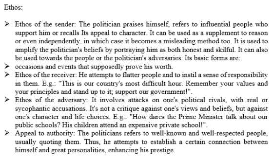 Ethos Ethos of the sender: The politician praises himself, refers to influential people who support him or recalls Its appeal to character. It can be used as a supplement to reason or even independently, in which case it becomes a misleading method too. It is used to amplify the politicians beliefs by portraying him as both honest and skilful. It can also be used towards the people or the politicians adversaries. Its basic forms are occasions and events that supposedly prove his worth. Ethos of the receiver: He attempts to flatter people and to instil a sense of responsibility in them. E.g.: This is our countrys most difficult hour. Remember your values and your principles and stand up to it; support our government! Ethos of the adversary: It involves attacks on ones political rivals, with real or sycophantic accusations. Its not a critique against ones views and beliefs, but against ones character and life choices. E.2. How dares the Prime Minister talk about our public schools? His children attend an expensive private school! Appeal to authority: The politicians refers to well-known and well-respected people usually quoting them. Thus, he attempts to establish a certain connection between himself and great personalities, enhancing his prestige