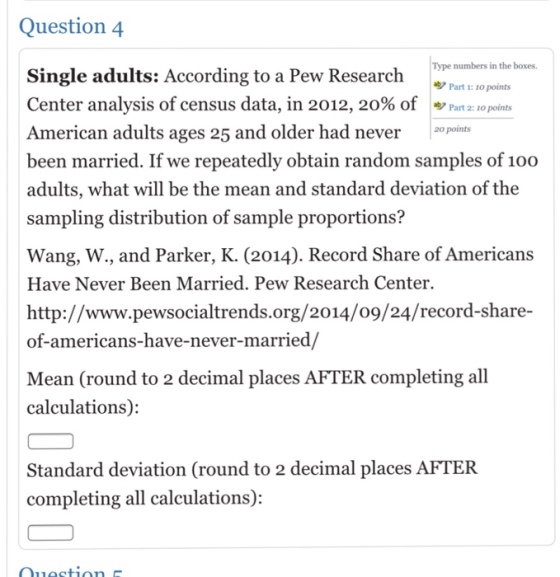 Question 4 pe numbers in the boxes. Part 1: 1o points Single adults: According to a Pew Research Center analysis of census data, in 2012, 20% of ッPart 2:10points American adults ages 25 and older had never20 points been married. If we repeatedly obtain random samples of 100 adults, what will be the mean and standard deviation of the sampling distribution of sample proportions? Wang, W., and Parker, K. (2014). Record Share of Americans Have Never Been Married. Pew Research Center. http://www.pewsocialtrends.org/2014/o9/24/record-share- of-americans-have-never-married/ Mean (round to 2 decimal places AFTER completing all calculations): Standard deviation (Cround to 2 decimal places AFTER completing all calculations):
