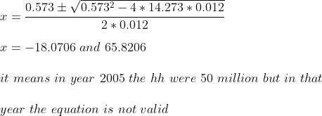 \\x = \frac{0.573 \pm \sqrt{0.573^2 - 4*14.273*0.012}}{2*0.012}\\ \\x = -18.0706\ and\ 65.8206\\ \\it\ means\ in\ year\ 2005\ the\ hh\ were\ 50\ million\ but\ in\ that\\ \\year\ the\ equation\ is\ not\ valid\\