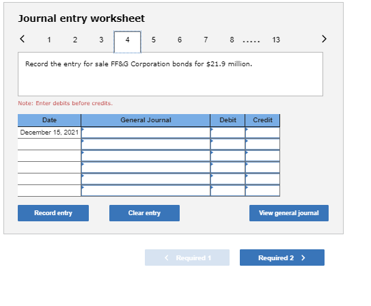 Journal entry worksheet < 1 2 3 4 5 6 7 8 ..... 13 > Record the entry for sale FFS.G Corporation bonds for $21.9 million. Not