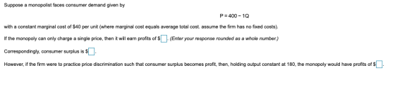 Suppose a monopolist faces consumer demand given by P = 400 - 10 with a constant marginal cost of $40 per unit (where margina