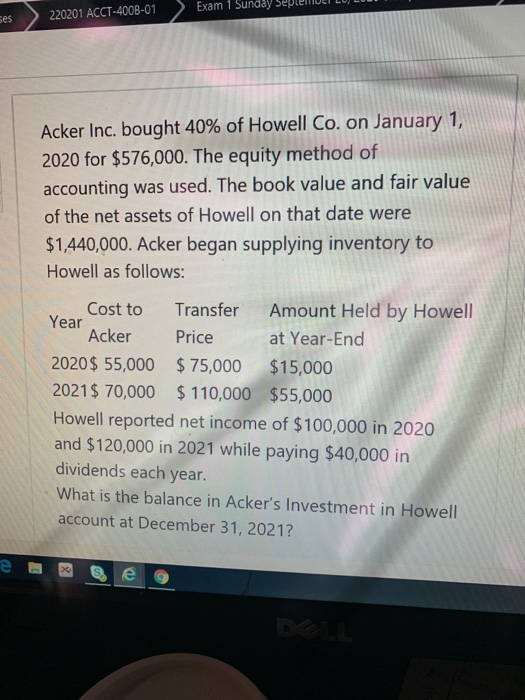 Exam 1 Sunday ses 220201 ACCT-400B-01 Acker Inc. bought 40% of Howell Co. on January 1, 2020 for $576,000. The equity method