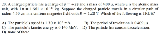 20. A charged particle has a charge of q+2e and a mass of 4.00 u, where u is the atomic mass unit, with 1 u 1.661 x 10-27 kg. Suppose the charged particle travels in a circular path of radius 4.50 cm in a uniform magnetic field with B- 1.20 T. Which of the following is TRUE? A) The particles speed is 1.30 × 105 m/s C) The particles kinetic energy is 0.140 MeV. D) none of these. B) The period of revolution is 0.409 us. D) The particle has constant acceleration.