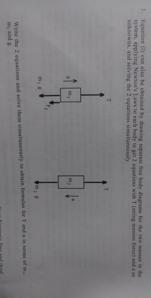 1. Equation (1) can also be obtained by drawing separate free body diagrams for the two masses in the system, applying Newtons Laws to each body to get 2 equations with T (string tension force) and a as unknowns, and solving the 2 equations simultaneously. m1 g m2 g Write the 2 equations and solve them simultaneously to obtain formulas for T and a in terms of mi, m2 and g. Moutons first and third