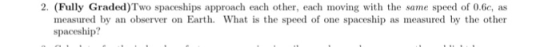 2. (Fully Graded)Two spaceships approach each other, each ovin with the same speed of 0.6c, as measured by an observer on Earth. What is the speed of one spaceship as measured by the other spaceship?