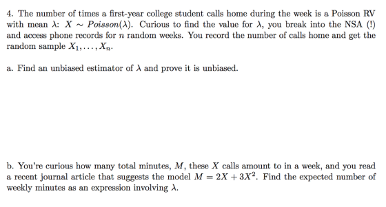 4. The number of times a first-year college student calls home during the week is a Poisson RV with mean λ: X ~ Poisson(A). Curious to find the value for λ, you break into the SA (!) and access phone records for n random weeks. You record the number of calls home and get the random sample X1,..., Xn. a. Find an unbiased estimator of A and prove it is unbiased b. Youre curious how many total minutes, M, these X calls amount to in a week, and you read a recent journal article that suggests the model M 2X +3X2. Find the expected number of weekly minutes as an expression involving λ.