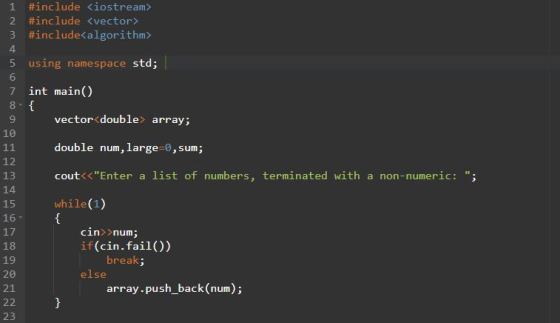 1 #include <iostream> 2 #include(vector> 3 #include(algorithm» 4 5 using namespace std; 6 7 int main() vector<double> array; double num, large-0, sum; cout<<Enter a list of numbers, terminated with a non-numeric: ; while(1) 18 12 13 14 15 16- 17 18 19 20 21 cin num; if (cin.fail()) break: else array-push_back(num) 23