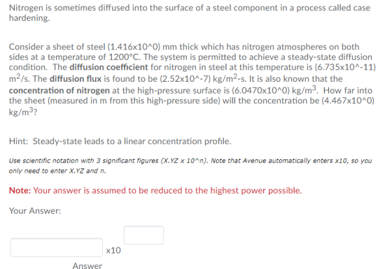 Nitrogen is sometimes diffused into the surface of a steel component in a process called case hardening. Consider a sheet of steel (1.416x10A0) mm thick which has nitrogen atmospheres on both sides at a temperature of 1200°C. The system is permitted to achieve a steady-state diffusion condition. The diffusion coefficient for nitrogen in steel at this temperature is (6.735x10A-11) m2/s. The diffusion flux is found to be (2.52x10A-7) kg/m2-s. It is also known that the concentration of nitrogen at the high-pressure surface is (6.0470x10 O) kg/m3. How far into the sheet (measured in m from this high-pressure side) will the concentration be (4.467x10 0) Hint: Steady-state leads to a linear concentration profile Use scientific notation with 3 significant figures (X.YZ x 10^n). Note that Avenue automatically enters x10, so you only need to enter X.YZ and n Note: Your answer is assumed to be reduced to the highest power possible. Your Answer: X10 Answer