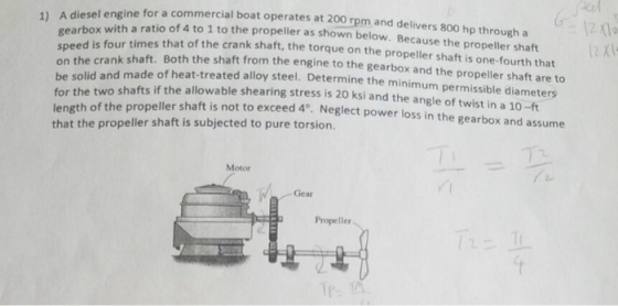 sel engine for a commercial boat operates at 200 rpm and delivers 800 hp through a 1) A die with a ratio of 4 to 1 to the propeller as shown below. Because the propeller shaft gearbox ed is four times that of the crank shaft, the torque on the propeller shaft is one-fourth that spe o the crank shaft. Both the shaft from the engine to the gearbox and the propeller shaft are to be solid and made of heat-treated alloy steel. Determine the minimum permissible diameters two shafts if the allowable shearing stress is 20 ksi and the angle of twist in a 10-ft for the length of the propeller sh that the propeller shaft is subjected to pure torsion. aft is not to exceed 4°. Neglect power loss in the gearbox and assume Motor Gear Propeller Tp