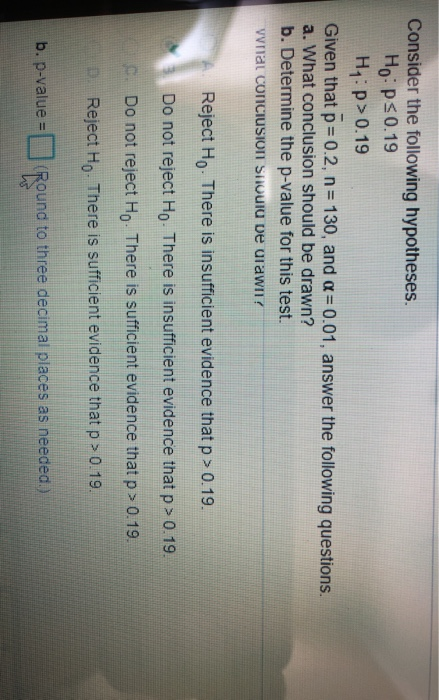 Consider the following hypotheses. Ho: Ps 0.19 H:p> 0.19 Given that p = 0.2, n= 130, and a = 0.01, answer the following quest