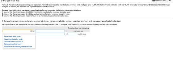 53-6 (SIMllar tO) Question Help Falmouth Pools manufactures swimming pool equipment. Falmouth estimates total manufacturing overhead costs next year to be S1,200,000. Falmouth also estimates it will use 18,750 direct labor hours and incur $1,000,000 of direct labor cost next year. In addition, the machines are expected to be un for 15,000 hours. Compute the predetermined manufacturing overhead rate for next year under the following independent situations: . Assume that the company uses direct labor hours as its manufacturing overhead allocation base 2. Assume that the company uses direct labor cost as its manufacturing overhead allocation base. 3. Assume that the company uses machine hours as its manufacturing overhead allocation base. 1. Compute the predetermined manufacturing overhead rate for next year assuming that the company uses direct labor hours as its manufacturing overhead allocation base. Identify the formula and compute the predetermined manufacturing overhead rate for next year using direct labor hours as the manufacturing overhead allocation base Predetermined manufacturing overhead rate per DL hour Actual direct labor hours Actual manufacturing costs Estimated direct labor hours Estimated machine hours Estimated manufacturing overhead costs