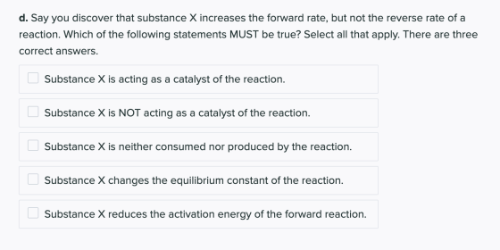 d. Say you discover that substance X increases the forward rate, but not the reverse rate of a reaction. Which of the followi