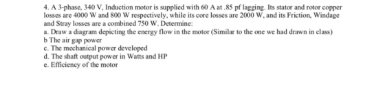 4. A 3-phase, 340 V, Induction motor is supplied with 60 A at.85 pf lagging. Its stator and rotor copper losses are 4000 W and 800 W respectively, while its core losses are 2000 W, and its Friction, Windage and Stray losses are a combined 750 W. Determine: a. Draw a diagram depicting the energy flow in the motor (Similar to the one we had drawn in class) b The air gap power c. The mechanical power developed d. The shaft output power in Watts and HP e. Efficiency of the motor