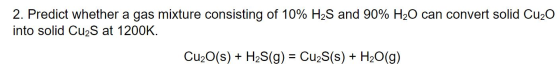 2. Predict whether a gas mixture consisting of 10% H2S and 90% H2O can convert solid Cu20 into solid Cu2S at 1200K. Cu2O(s) +