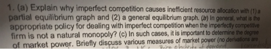 1. a Explain why imperfect competition causes inefficient resource allocation with (1) a partial equilibrium graph and (2) a