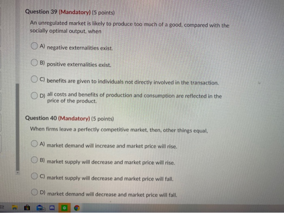 Question 39 (Mandatory) (5 points) An unregulated market is likely to produce too much of a good, compared with the socially